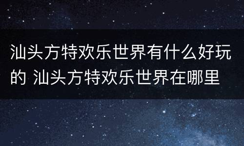 汕头方特欢乐世界有什么好玩的 汕头方特欢乐世界在哪里