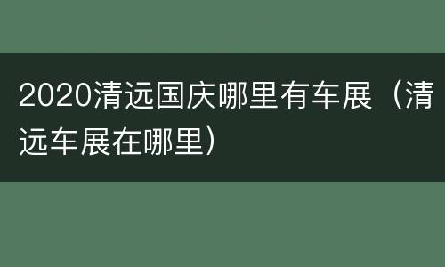2020清远国庆哪里有车展（清远车展在哪里）