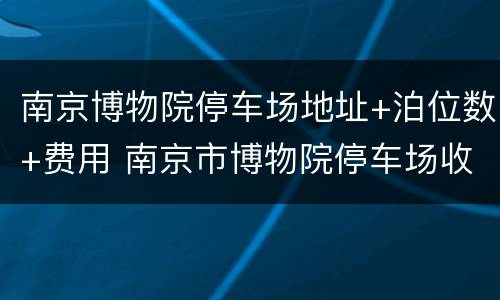 南京博物院停车场地址+泊位数+费用 南京市博物院停车场收费嘛