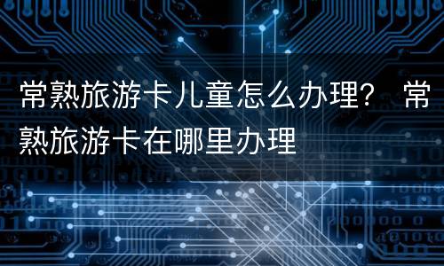 常熟旅游卡儿童怎么办理？ 常熟旅游卡在哪里办理