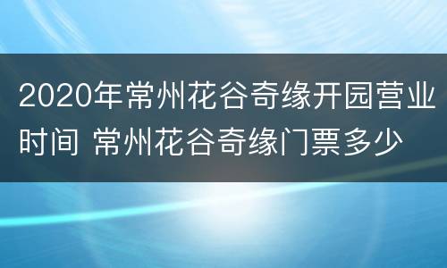 2020年常州花谷奇缘开园营业时间 常州花谷奇缘门票多少