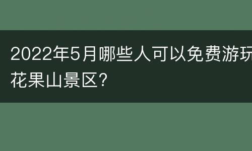 2022年5月哪些人可以免费游玩花果山景区?