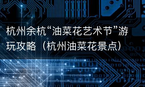 杭州余杭“油菜花艺术节”游玩攻略（杭州油菜花景点）