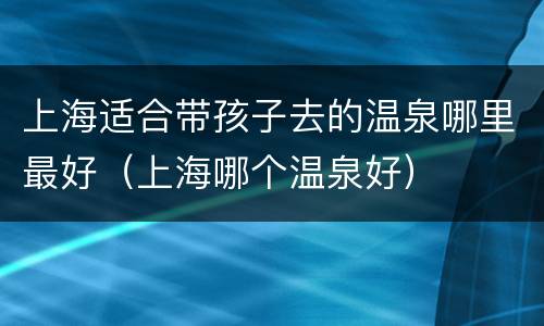 上海适合带孩子去的温泉哪里最好（上海哪个温泉好）