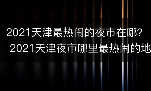 2021天津最热闹的夜市在哪？ 2021天津夜市哪里最热闹的地方