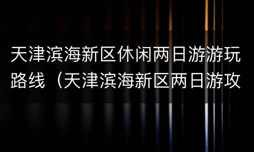 天津滨海新区休闲两日游游玩路线（天津滨海新区两日游攻略）