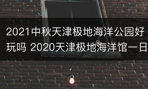 2021中秋天津极地海洋公园好玩吗 2020天津极地海洋馆一日游