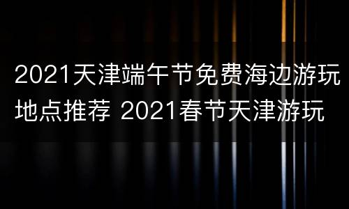 2021天津端午节免费海边游玩地点推荐 2021春节天津游玩