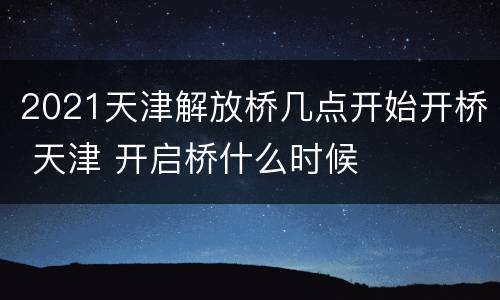 2021天津解放桥几点开始开桥 天津 开启桥什么时候