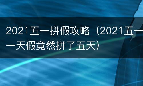 2021五一拼假攻略（2021五一一天假竟然拼了五天）