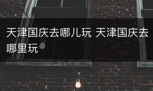 天津国庆去哪儿玩 天津国庆去哪里玩