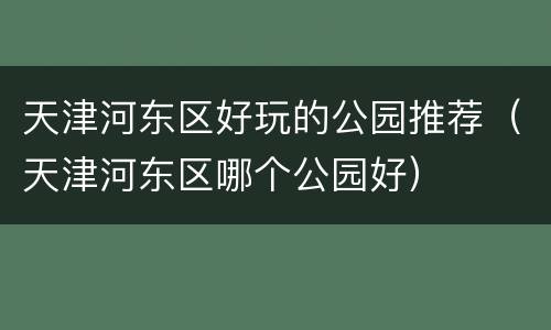 天津河东区好玩的公园推荐（天津河东区哪个公园好）