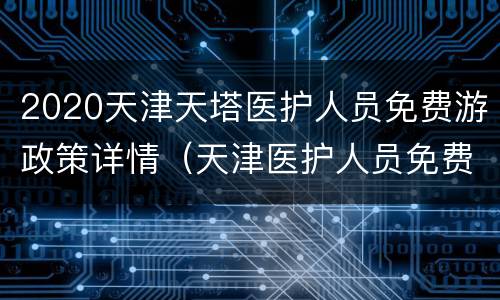 2020天津天塔医护人员免费游政策详情（天津医护人员免费景区截止时间）