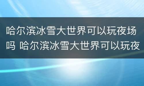 哈尔滨冰雪大世界可以玩夜场吗 哈尔滨冰雪大世界可以玩夜场吗多少钱