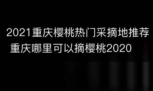 2021重庆樱桃热门采摘地推荐 重庆哪里可以摘樱桃2020
