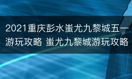 2021重庆彭水蚩尤九黎城五一游玩攻略 蚩尤九黎城游玩攻略门票