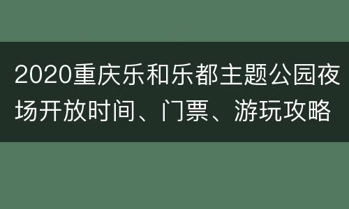 2020重庆乐和乐都主题公园夜场开放时间、门票、游玩攻略