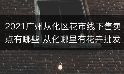 2021广州从化区花市线下售卖点有哪些 从化哪里有花卉批发