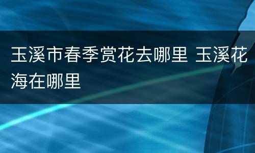 玉溪市春季赏花去哪里 玉溪花海在哪里