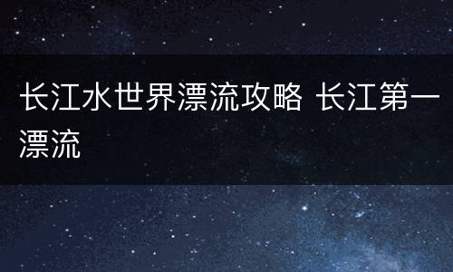 长江水世界漂流攻略 长江第一漂流
