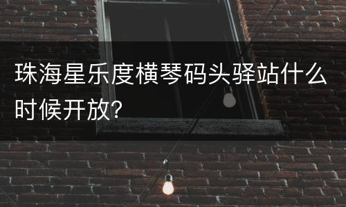 珠海星乐度横琴码头驿站什么时候开放？