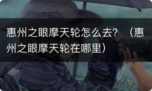 惠州之眼摩天轮怎么去？（惠州之眼摩天轮在哪里）