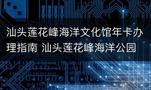 汕头莲花峰海洋文化馆年卡办理指南 汕头莲花峰海洋公园