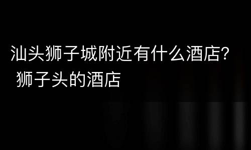 汕头狮子城附近有什么酒店？ 狮子头的酒店