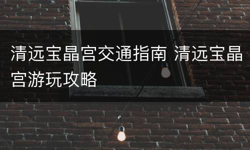 清远宝晶宫交通指南 清远宝晶宫游玩攻略