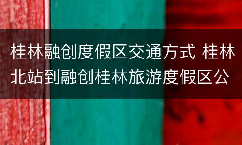 桂林融创度假区交通方式 桂林北站到融创桂林旅游度假区公交