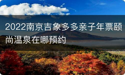 2022南京吉象多多亲子年票颐尚温泉在哪预约