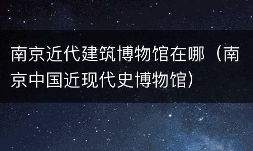 南京近代建筑博物馆在哪（南京中国近现代史博物馆）