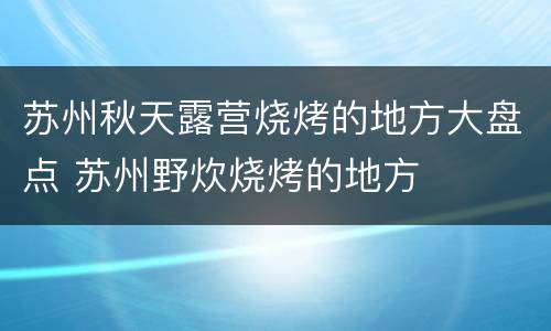 苏州秋天露营烧烤的地方大盘点 苏州野炊烧烤的地方