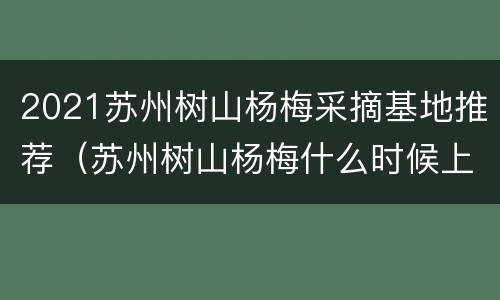 2021苏州树山杨梅采摘基地推荐（苏州树山杨梅什么时候上市）