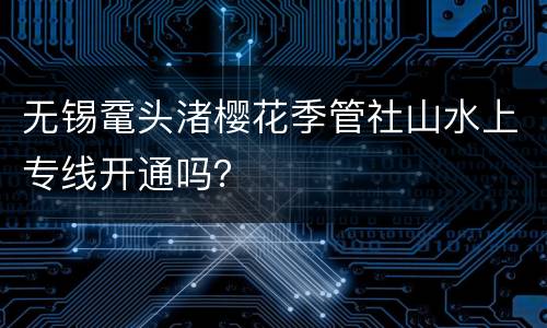 无锡鼋头渚樱花季管社山水上专线开通吗？