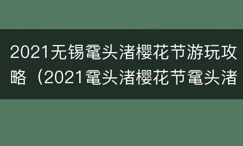 2021无锡鼋头渚樱花节游玩攻略（2021鼋头渚樱花节鼋头渚门票）