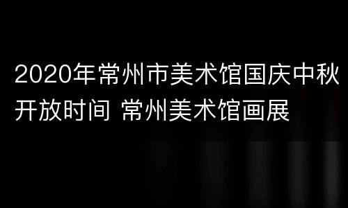 2020年常州市美术馆国庆中秋开放时间 常州美术馆画展