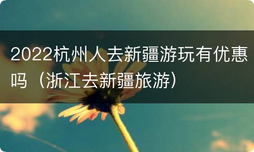2022杭州人去新疆游玩有优惠吗（浙江去新疆旅游）