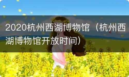 2020杭州西湖博物馆（杭州西湖博物馆开放时间）