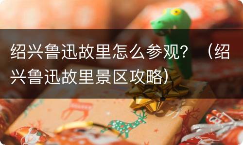 绍兴鲁迅故里怎么参观？（绍兴鲁迅故里景区攻略）