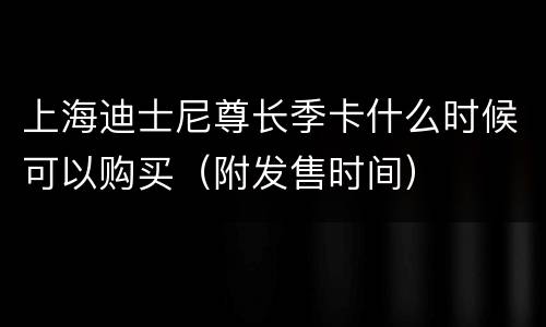 上海迪士尼尊长季卡什么时候可以购买（附发售时间）