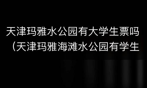 天津玛雅水公园有大学生票吗（天津玛雅海滩水公园有学生票吗）