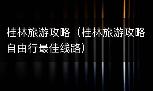 桂林旅游攻略（桂林旅游攻略自由行最佳线路）