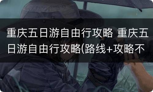 重庆五日游自由行攻略 重庆五日游自由行攻略(路线+攻略不到市区