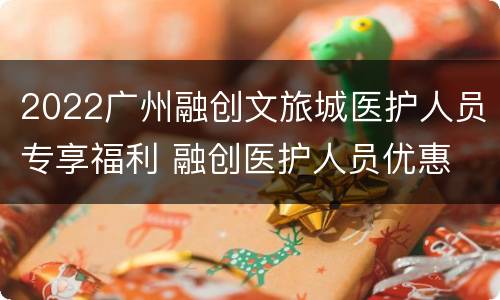 2022广州融创文旅城医护人员专享福利 融创医护人员优惠