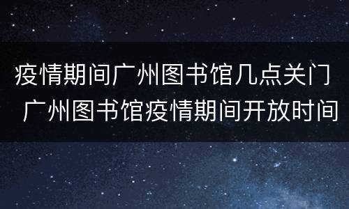 疫情期间广州图书馆几点关门 广州图书馆疫情期间开放时间