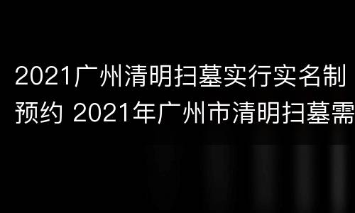 2021广州清明扫墓实行实名制预约 2021年广州市清明扫墓需要预约吗
