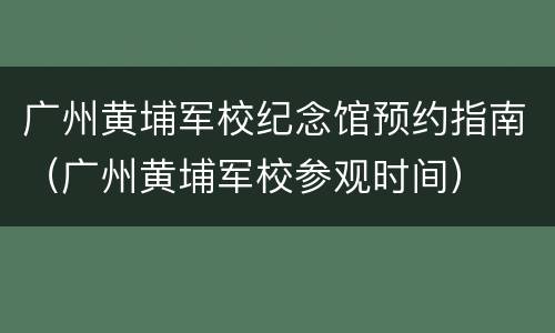 广州黄埔军校纪念馆预约指南（广州黄埔军校参观时间）