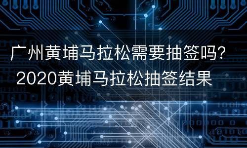 广州黄埔马拉松需要抽签吗？ 2020黄埔马拉松抽签结果