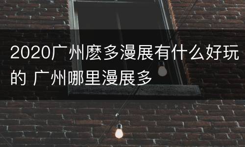 2020广州麽多漫展有什么好玩的 广州哪里漫展多